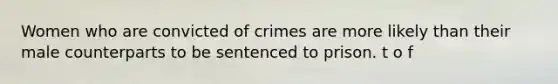 Women who are convicted of crimes are more likely than their male counterparts to be sentenced to prison. t o f