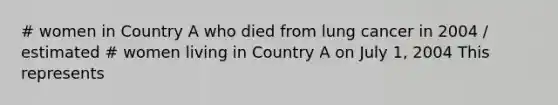 # women in Country A who died from lung cancer in 2004 / estimated # women living in Country A on July 1, 2004 This represents