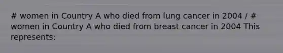 # women in Country A who died from lung cancer in 2004 / # women in Country A who died from breast cancer in 2004 This represents: