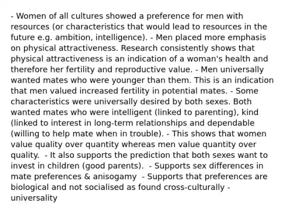 - Women of all cultures showed a preference for men with resources (or characteristics that would lead to resources in the future e.g. ambition, intelligence).​ - Men placed more emphasis on physical attractiveness. Research consistently shows that physical attractiveness is an indication of a woman's health and therefore her fertility and reproductive value.​ - Men universally wanted mates who were younger than them. This is an indication that men valued increased fertility in potential mates.​ - Some characteristics were universally desired by both sexes. Both wanted mates who were intelligent (linked to parenting), kind (linked to interest in long-term relationships and dependable (willing to help mate when in trouble)​. - This shows that women value quality over quantity whereas men value quantity over quality. ​ - It also supports the prediction that both sexes want to invest in children (good parents). ​ - Supports sex differences in mate preferences​ & anisogamy ​ - Supports that preferences are biological and not socialised as found cross-culturally - universality