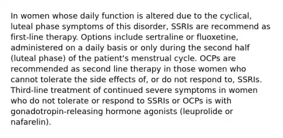 In women whose daily function is altered due to the cyclical, luteal phase symptoms of this disorder, SSRIs are recommend as first-line therapy. Options include sertraline or fluoxetine, administered on a daily basis or only during the second half (luteal phase) of the patient's menstrual cycle. OCPs are recommended as second line therapy in those women who cannot tolerate the side effects of, or do not respond to, SSRIs. Third-line treatment of continued severe symptoms in women who do not tolerate or respond to SSRIs or OCPs is with gonadotropin-releasing hormone agonists (leuprolide or nafarelin).