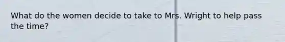 What do the women decide to take to Mrs. Wright to help pass the time?