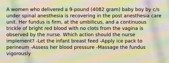 A women who delivered a 9-pound (4082 gram) baby boy by c/s under spinal anesthesia is recovering in the post anesthesia care unit. Her fundus is firm, at the umbilicus, and a continuous trickle of bright red blood with no clots from the vagina is observed by the nurse. Which action should the nurse implement? -Let the infant breast feed -Apply ice pack to perineum -Assess her blood pressure -Massage the fundus vigorously