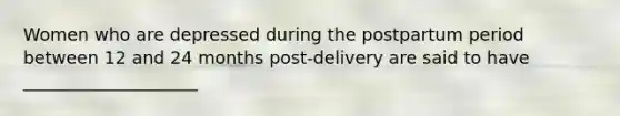 Women who are depressed during the postpartum period between 12 and 24 months post-delivery are said to have ____________________