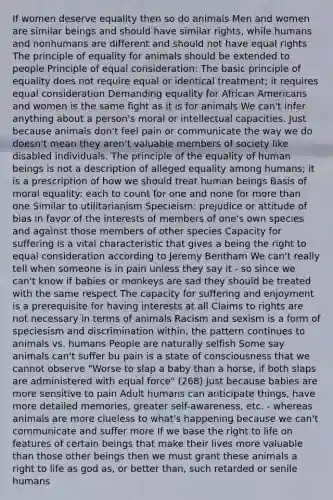 If women deserve equality then so do animals Men and women are similar beings and should have similar rights, while humans and nonhumans are different and should not have equal rights The principle of equality for animals should be extended to people Principle of equal consideration: The basic principle of equality does not require equal or identical treatment; it requires equal consideration Demanding equality for African Americans and women is the same fight as it is for animals We can't infer anything about a person's moral or intellectual capacities. Just because animals don't feel pain or communicate the way we do doesn't mean they aren't valuable members of society like disabled individuals. The principle of the equality of human beings is not a description of alleged equality among humans; it is a prescription of how we should treat human beings Basis of moral equality: each to count for one and none for more than one Similar to utilitarianism Specieism: prejudice or attitude of bias in favor of the interests of members of one's own species and against those members of other species Capacity for suffering is a vital characteristic that gives a being the right to equal consideration according to Jeremy Bentham We can't really tell when someone is in pain unless they say it - so since we can't know if babies or monkeys are sad they should be treated with the same respect The capacity for suffering and enjoyment is a prerequisite for having interests at all Claims to rights are not necessary in terms of animals Racism and sexism is a form of speciesism and discrimination within, the pattern continues to animals vs. humans People are naturally selfish Some say animals can't suffer bu pain is a state of consciousness that we cannot observe "Worse to slap a baby than a horse, if both slaps are administered with equal force" (268) Just because babies are more sensitive to pain Adult humans can anticipate things, have more detailed memories, greater self-awareness, etc. - whereas animals are more clueless to what's happening because we can't communicate and suffer more If we base the right to life on features of certain beings that make their lives more valuable than those other beings then we must grant these animals a right to life as god as, or better than, such retarded or senile humans