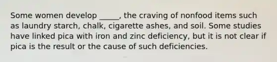 Some women develop _____, the craving of nonfood items such as laundry starch, chalk, cigarette ashes, and soil. Some studies have linked pica with iron and zinc deficiency, but it is not clear if pica is the result or the cause of such deficiencies.