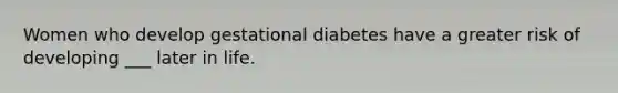 Women who develop gestational diabetes have a greater risk of developing ___ later in life.