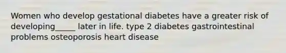 Women who develop gestational diabetes have a greater risk of developing_____ later in life. type 2 diabetes gastrointestinal problems osteoporosis heart disease