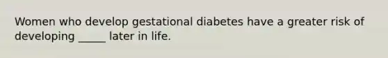 ​Women who develop gestational diabetes have a greater risk of developing _____ later in life.