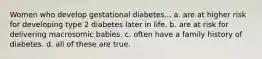 Women who develop gestational diabetes... a. are at higher risk for developing type 2 diabetes later in life. b. are at risk for delivering macrosomic babies. c. often have a family history of diabetes. d. all of these are true.