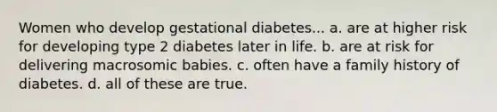 Women who develop gestational diabetes... a. are at higher risk for developing type 2 diabetes later in life. b. are at risk for delivering macrosomic babies. c. often have a family history of diabetes. d. all of these are true.