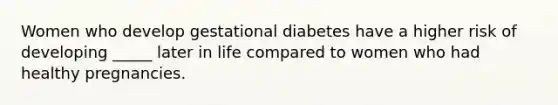 Women who develop gestational diabetes have a higher risk of developing _____ later in life compared to women who had healthy pregnancies.