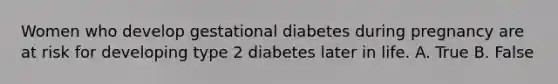 Women who develop gestational diabetes during pregnancy are at risk for developing type 2 diabetes later in life. A. True B. False