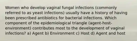 Women who develop vaginal fungal infections (commonly referred to as yeast infections) usually have a history of having been prescribed antibiotics for bacterial infections. Which component of the epidemiological triangle (agent-host-environment) contributes most to the development of vaginal infections? a) Agent b) Environment c) Host d) Agent and host