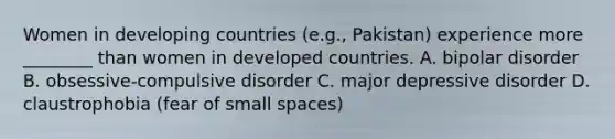 Women in developing countries (e.g., Pakistan) experience more ________ than women in developed countries. A. bipolar disorder B. obsessive-compulsive disorder C. major depressive disorder D. claustrophobia (fear of small spaces)