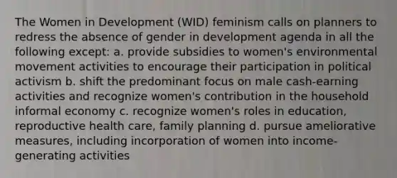 The Women in Development (WID) feminism calls on planners to redress the absence of gender in development agenda in all the following except: a. provide subsidies to women's environmental movement activities to encourage their participation in political activism b. shift the predominant focus on male cash-earning activities and recognize women's contribution in the household informal economy c. recognize women's roles in education, reproductive health care, family planning d. pursue ameliorative measures, including incorporation of women into income-generating activities