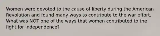 Women were devoted to the cause of liberty during the American Revolution and found many ways to contribute to the war effort. What was NOT one of the ways that women contributed to the fight for independence?