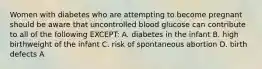 Women with diabetes who are attempting to become pregnant should be aware that uncontrolled blood glucose can contribute to all of the following EXCEPT: A. diabetes in the infant B. high birthweight of the infant C. risk of spontaneous abortion D. birth defects A