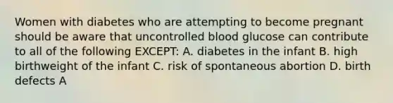 Women with diabetes who are attempting to become pregnant should be aware that uncontrolled blood glucose can contribute to all of the following EXCEPT: A. diabetes in the infant B. high birthweight of the infant C. risk of spontaneous abortion D. birth defects A