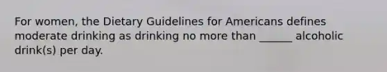 For women, the Dietary Guidelines for Americans defines moderate drinking as drinking no more than ______ alcoholic drink(s) per day.