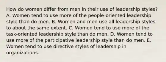 How do women differ from men in their use of leadership styles? A. Women tend to use more of the people-oriented leadership style than do men. B. Women and men use all leadership styles to about the same extent. C. Women tend to use more of the task-oriented leadership style than do men. D. Women tend to use more of the participative leadership style than do men. E. Women tend to use directive styles of leadership in organizations.