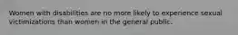 Women with disabilities are no more likely to experience sexual victimizations than women in the general public.