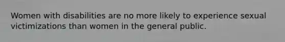 Women with disabilities are no more likely to experience sexual victimizations than women in the general public.