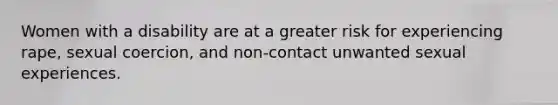 Women with a disability are at a greater risk for experiencing rape, sexual coercion, and non-contact unwanted sexual experiences.