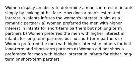 Women display an ability to determine a man's interest in infants simply by looking at his face. How does a man's estimated interest in infants infuses the woman's interest in him as a romantic partner? a) Women preferred the men with higher interest in infants for short-term partners but not long-term partners b) Women preferred the men with higher interest in infants for long-term partners but no short-term partners c) Women preferred the men with higher interest in infants for both long-term and short-term partners d) Women did not show a preference for men with higher interest in infants for either long-term or short-term partners