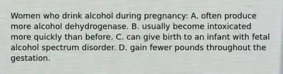 Women who drink alcohol during pregnancy: A. often produce more alcohol dehydrogenase. B. usually become intoxicated more quickly than before. C. can give birth to an infant with fetal alcohol spectrum disorder. D. gain fewer pounds throughout the gestation.