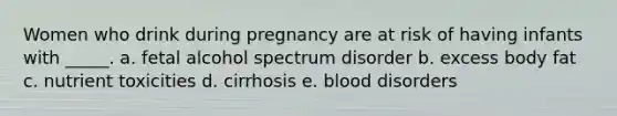 Women who drink during pregnancy are at risk of having infants with _____.​ a. ​fetal alcohol spectrum disorder b. ​excess body fat c. ​nutrient toxicities d. ​cirrhosis e. ​blood disorders