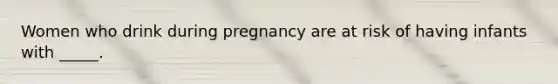 Women who drink during pregnancy are at risk of having infants with _____.​