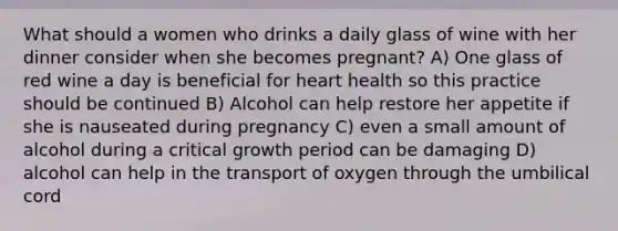 What should a women who drinks a daily glass of wine with her dinner consider when she becomes pregnant? A) One glass of red wine a day is beneficial for heart health so this practice should be continued B) Alcohol can help restore her appetite if she is nauseated during pregnancy C) even a small amount of alcohol during a critical growth period can be damaging D) alcohol can help in the transport of oxygen through the umbilical cord