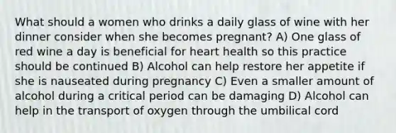 What should a women who drinks a daily glass of wine with her dinner consider when she becomes pregnant? A) One glass of red wine a day is beneficial for heart health so this practice should be continued B) Alcohol can help restore her appetite if she is nauseated during pregnancy C) Even a smaller amount of alcohol during a critical period can be damaging D) Alcohol can help in the transport of oxygen through the umbilical cord