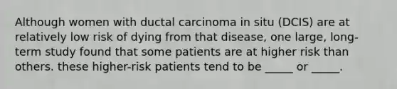 Although women with ductal carcinoma in situ (DCIS) are at relatively low risk of dying from that disease, one large, long-term study found that some patients are at higher risk than others. these higher-risk patients tend to be _____ or _____.