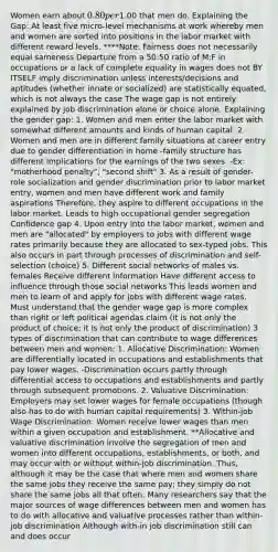 Women earn about 0.80 per1.00 that men do. Explaining the Gap: At least five micro-level mechanisms at work whereby men and women are sorted into positions in the labor market with different reward levels. ****Note: Fairness does not necessarily equal sameness Departure from a 50:50 ratio of M:F in occupations or a lack of complete equality in wages does not BY ITSELF imply discrimination unless interests/decisions and aptitudes (whether innate or socialized) are statistically equated, which is not always the case The wage gap is not entirely explained by job discrimination alone or choice alone. Explaining the gender gap: 1. Women and men enter the labor market with somewhat different amounts and kinds of human capital. 2. Women and men are in different family situations at career entry due to gender differentiation in home -family structure has different implications for the earnings of the two sexes. -Ex: "motherhood penalty"; "second shift" 3. As a result of gender-role socialization and gender discrimination prior to labor market entry, women and men have different work and family aspirations Therefore, they aspire to different occupations in the labor market. Leads to high occupational gender segregation Confidence gap 4. Upon entry into the labor market, women and men are "allocated" by employers to jobs with different wage rates primarily because they are allocated to sex-typed jobs. This also occurs in part through processes of discrimination and self-selection (choice) 5. Different social networks of males vs. females Receive different information Have different access to influence through those social networks This leads women and men to learn of and apply for jobs with different wage rates. Must understand that the gender wage gap is more complex than right or left political agendas claim (it is not only the product of choice; it is not only the product of discrimination) 3 types of discrimination that can contribute to wage differences between men and women: 1. Allocative Discrimination: Women are differentially located in occupations and establishments that pay lower wages. -Discrimination occurs partly through differential access to occupations and establishments and partly through subsequent promotions. 2. Valuative Discrimination: Employers may set lower wages for female occupations (though also has to do with human capital requirements) 3. Within-job Wage Discrimination: Women receive lower wages than men within a given occupation and establishment. **Allocative and valuative discrimination involve the segregation of men and women into different occupations, establishments, or both, and may occur with or without within-job discrimination. Thus, although it may be the case that where men and women share the same jobs they receive the same pay; they simply do not share the same jobs all that often. Many researchers say that the major sources of wage differences between men and women has to do with allocative and valuative processes rather than within-job discrimination Although with-in job discrimination still can and does occur