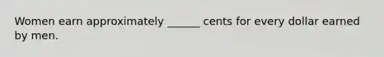 Women earn approximately ______ cents for every dollar earned by men.