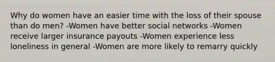 Why do women have an easier time with the loss of their spouse than do men? -Women have better social networks -Women receive larger insurance payouts -Women experience less loneliness in general -Women are more likely to remarry quickly