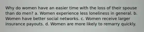 Why do women have an easier time with the loss of their spouse than do men? a. Women experience less loneliness in general. b. Women have better social networks. c. Women receive larger insurance payouts. d. Women are more likely to remarry quickly.