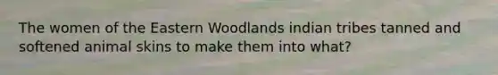 The women of the Eastern Woodlands indian tribes tanned and softened animal skins to make them into what?