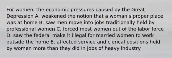 For women, the economic pressures caused by the Great Depression A. weakened the notion that a woman's proper place was at home B. saw men move into jobs traditionally held by professional women C. forced most women out of the labor force D. saw the federal make it illegal for married women to work outside the home E. affected service and clerical positions held by women more than they did in jobs of heavy industry