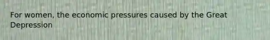 For women, the economic pressures caused by the Great Depression