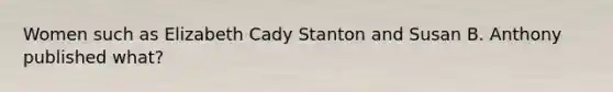 Women such as Elizabeth Cady Stanton and Susan B. Anthony published what?