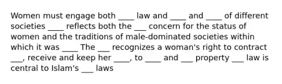 Women must engage both ____ law and ____ and ____ of different societies ____ reflects both the ___ concern for the status of women and the traditions of male-dominated societies within which it was ____ The ___ recognizes a woman's right to contract ___, receive and keep her ____, to ____ and ___ property ___ law is central to Islam's ___ laws