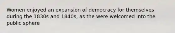 Women enjoyed an expansion of democracy for themselves during the 1830s and 1840s, as the were welcomed into the public sphere