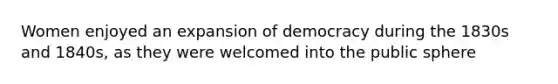 Women enjoyed an expansion of democracy during the 1830s and 1840s, as they were welcomed into the public sphere
