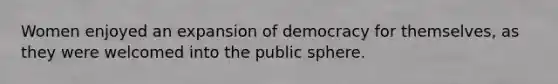 Women enjoyed an expansion of democracy for themselves, as they were welcomed into the public sphere.