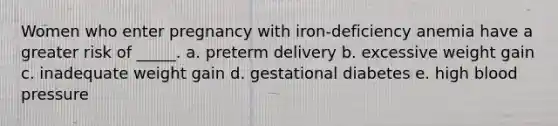 Women who enter pregnancy with iron-deficiency anemia have a greater risk of _____. a. preterm delivery b. excessive weight gain c. inadequate weight gain d. gestational diabetes e. high blood pressure