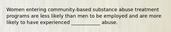 Women entering community-based substance abuse treatment programs are less likely than men to be employed and are more likely to have experienced ____________ abuse.