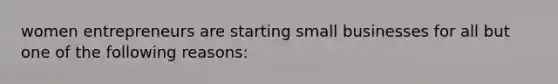 women entrepreneurs are starting small businesses for all but one of the following reasons: